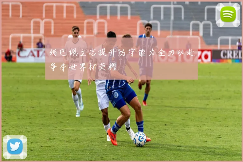 姆巴佩立志提升防守能力全力以赴争夺世界杯荣耀
