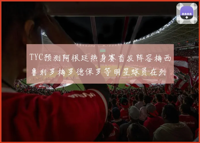 TYC预测阿根廷热身赛首发阵容梅西鲁利罗梅罗德保罗等明星球员在列