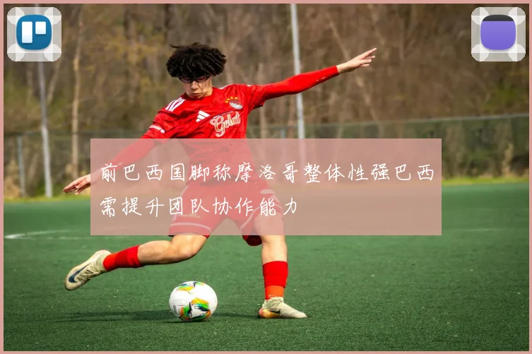 前巴西国脚称摩洛哥整体性强巴西需提升团队协作能力