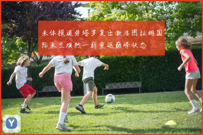 米体报道劳塔罗复出激活图拉姆国际米兰焕然一新重返巅峰状态