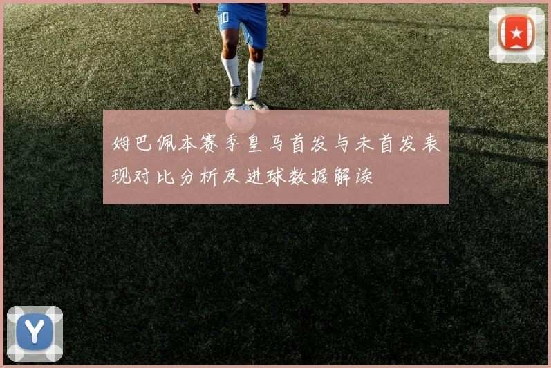 姆巴佩本赛季皇马首发与未首发表现对比分析及进球数据解读