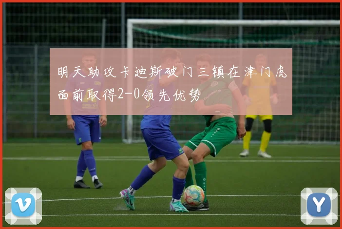 明天助攻卡迪斯破门三镇在津门虎面前取得2-0领先优势