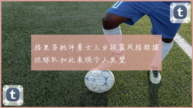 格里芬批评勇士三分投篮风格称摆烂球队如此表现令人失望