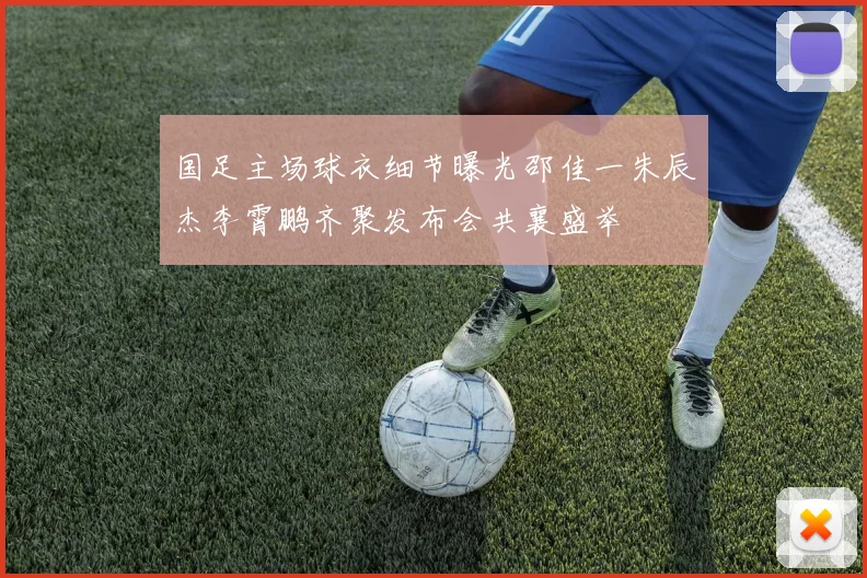 国足主场球衣细节曝光邵佳一朱辰杰李霄鹏齐聚发布会共襄盛举