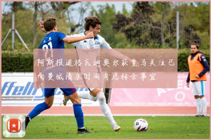 阿斯报道格瓦迪奥尔获皇马关注已向曼城请求时间考虑转会事宜