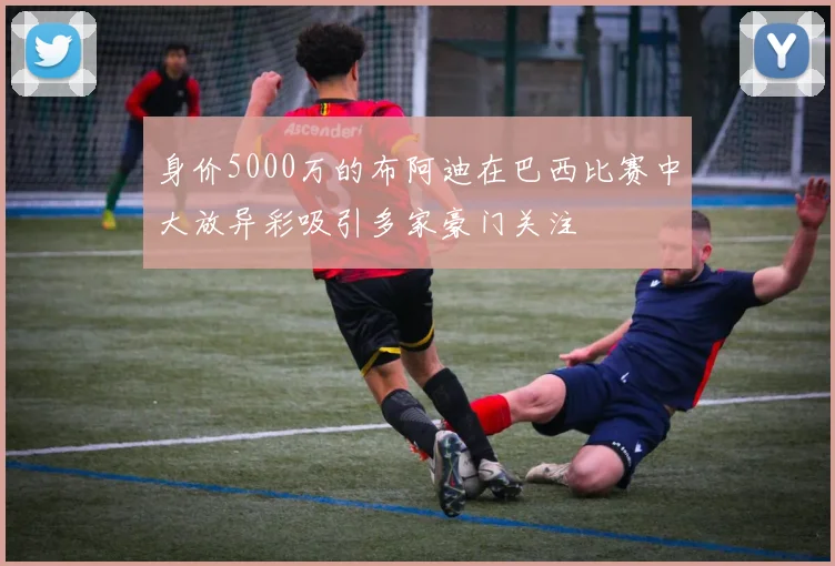 身价5000万的布阿迪在巴西比赛中大放异彩吸引多家豪门关注