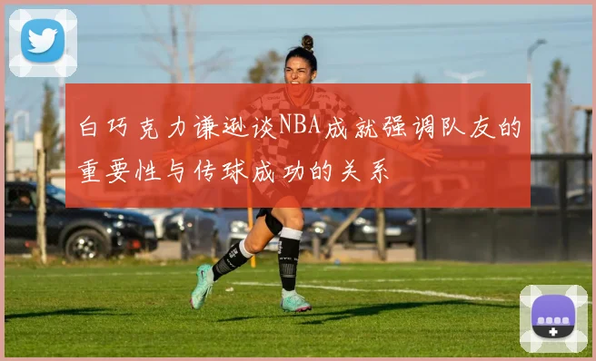 白巧克力谦逊谈NBA成就强调队友的重要性与传球成功的关系