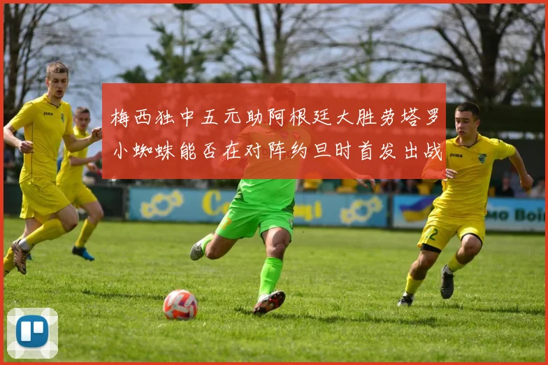 梅西独中五元助阿根廷大胜劳塔罗小蜘蛛能否在对阵约旦时首发出战