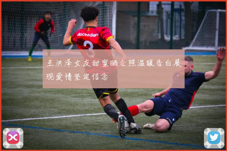 王洪泽女友甜蜜晒合照温暖告白展现爱情坚定信念