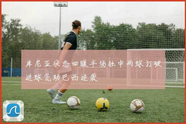 库尼亚状态回暖半场独中两球打破进球荒助巴西逆袭