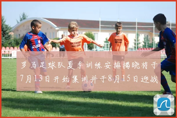 罗马足球队夏季训练安排揭晓将于7月13日开始集训并于8月15日迎战多特
