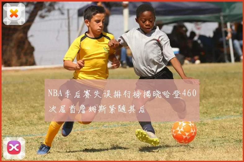 NBA季后赛失误排行榜揭晓哈登460次居首詹姆斯紧随其后