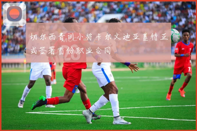 切尔西青训小将卡尔文迪亚基特正式签署首份职业合同