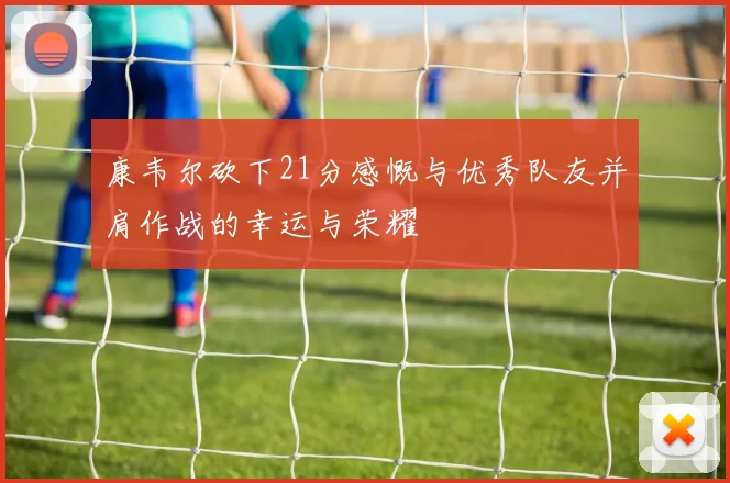 康韦尔砍下21分感慨与优秀队友并肩作战的幸运与荣耀