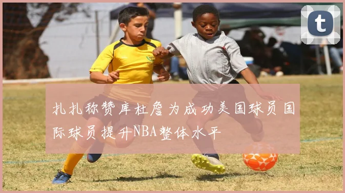 扎扎称赞库杜詹为成功美国球员国际球员提升NBA整体水平