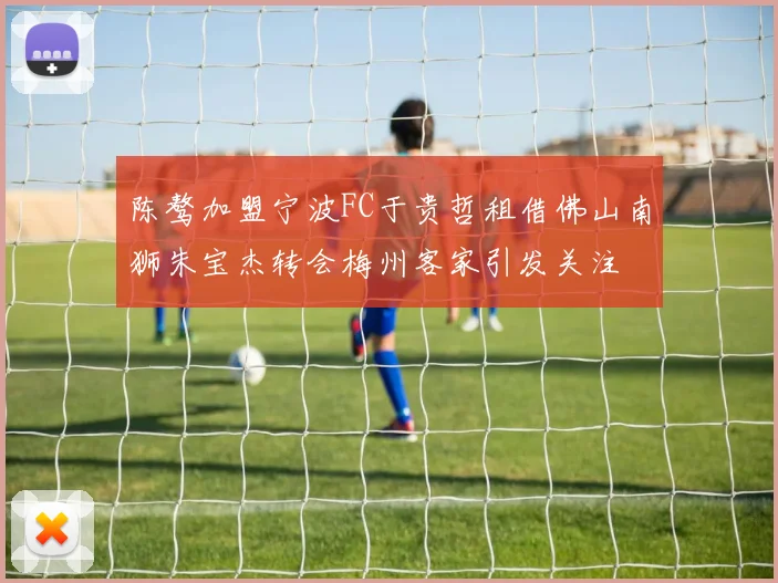 陈骜加盟宁波FC于贵哲租借佛山南狮朱宝杰转会梅州客家引发关注