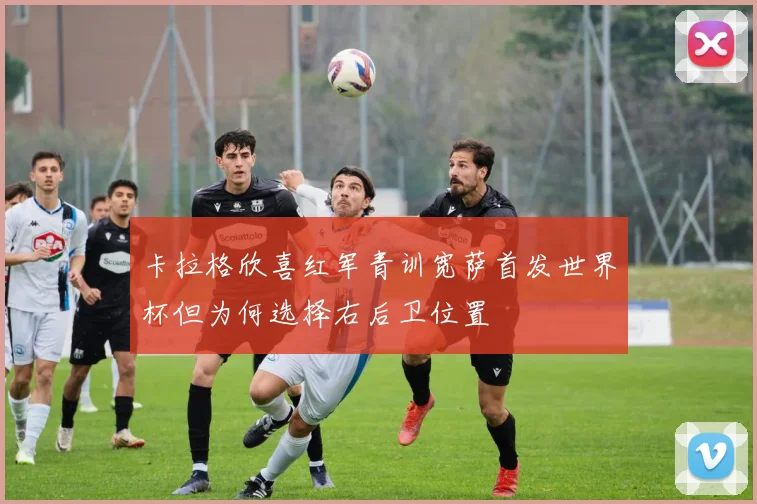 卡拉格欣喜红军青训宽萨首发世界杯但为何选择右后卫位置