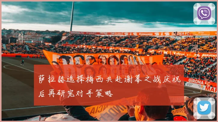 萨拉赫选择梅西共赴谢幕之战庆祝后再研究对手策略