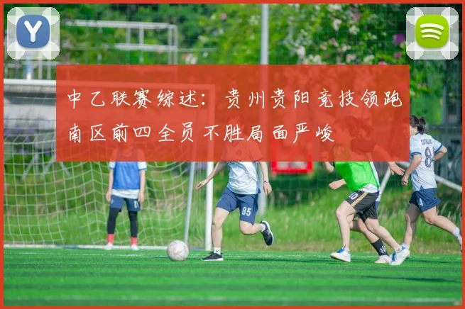 中乙联赛综述：贵州贵阳竞技领跑南区前四全员不胜局面严峻