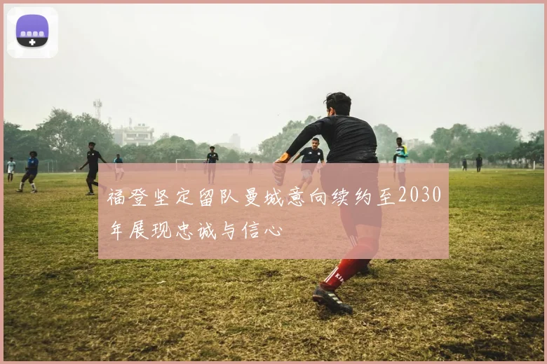福登坚定留队曼城意向续约至2030年展现忠诚与信心