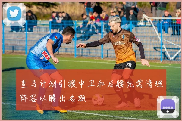 皇马计划引援中卫和后腰先需清理阵容以腾出名额