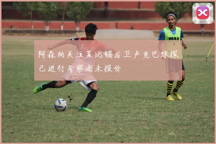 阿森纳关注莱比锡后卫卢克巴球探已进行考察尚未报价