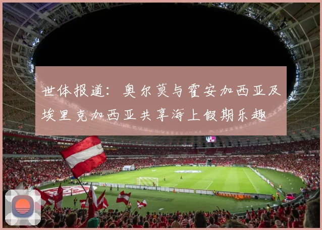 世体报道：奥尔莫与霍安加西亚及埃里克加西亚共享海上假期乐趣