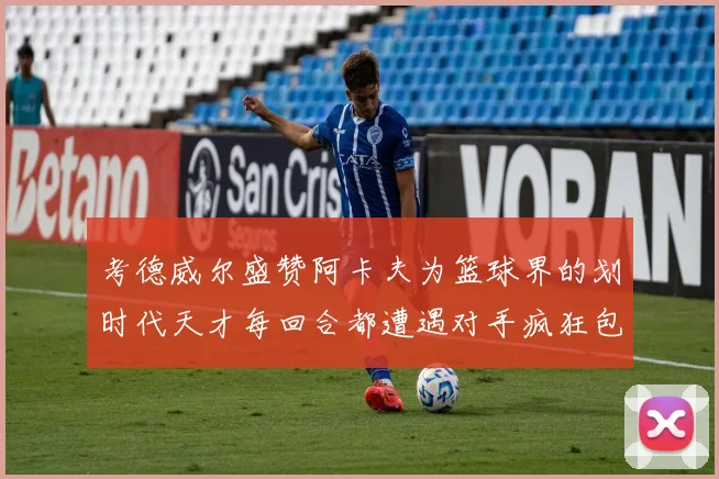 考德威尔盛赞阿卡夫为篮球界的划时代天才每回合都遭遇对手疯狂包夹挑战