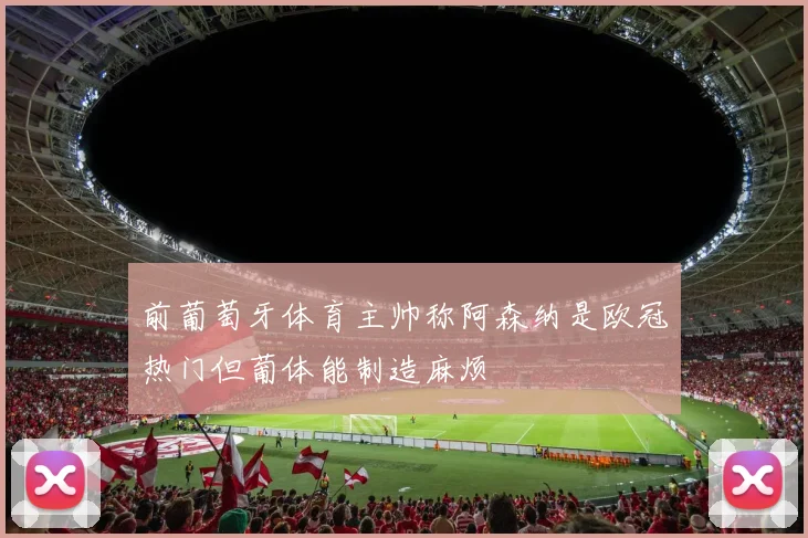 前葡萄牙体育主帅称阿森纳是欧冠热门但葡体能制造麻烦