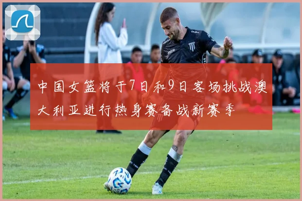 中国女篮将于7日和9日客场挑战澳大利亚进行热身赛备战新赛季