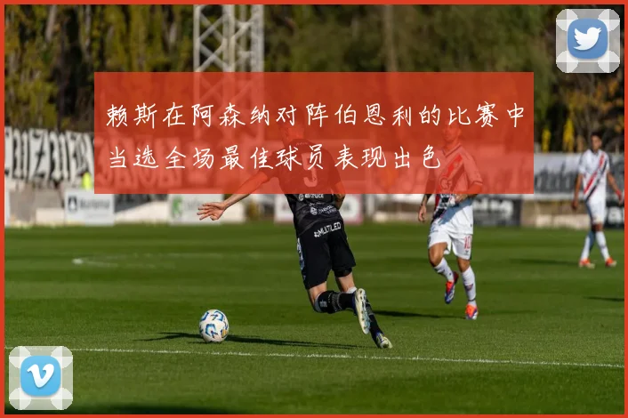 赖斯在阿森纳对阵伯恩利的比赛中当选全场最佳球员表现出色