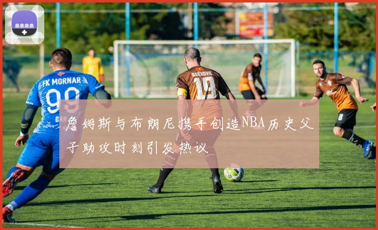詹姆斯与布朗尼携手创造NBA历史父子助攻时刻引发热议